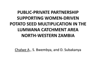 PUBLIC‐PRIVATE PARTNERSHIP 
SUPPORTING WOMEN‐DRIVEN 
POTATO SEED MULTIPLICATION IN THE 
LUMWANA CATCHMENT AREA 
NORTH‐WESTERN ZAMBIA
Chalwe A., S. Bwembya, and D. Subakanya
 