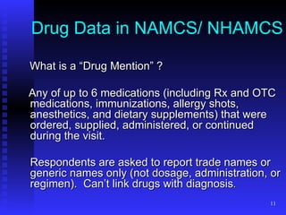Drug Data in NAMCS/ NHAMCS What is a “Drug Mention” ? Any of up to 6 medications (including Rx and OTC medications, immunizations, allergy shots, anesthetics, and dietary supplements) that were ordered, supplied, administered, or continued during the visit.  Respondents are asked to report trade names or generic names only (not dosage, administration, or regimen).  Can’t link drugs with diagnosis .  