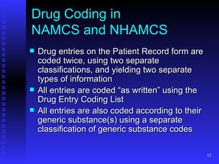 Drug Coding in  NAMCS and NHAMCS Drug entries on the Patient Record form are coded twice, using two separate classifications, and yielding two separate types of information All entries are coded “as written” using the Drug Entry Coding List All entries are also coded according to their generic substance(s) using a separate classification of generic substance codes 