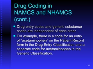 Drug Coding in  NAMCS and NHAMCS (cont.) Drug entry codes and generic substance codes are independent of each other For example, there is a code for an entry of “acetaminophen” on the Patient Record form in the Drug Entry Classification and a separate code for acetaminophen in the Generic Classification. 