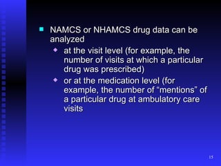 NAMCS or NHAMCS drug data can be analyzed  at the visit level (for example, the number of visits at which a particular drug was prescribed) or at the medication level (for example, the number of “mentions” of a particular drug at ambulatory care visits 