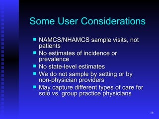Some User Considerations NAMCS/NHAMCS sample visits, not patients No estimates of incidence or prevalence No state-level estimates We do not sample by setting or by non-physician providers May capture different types of care for solo vs. group practice physicians 