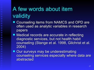 A few words about item validity Counseling items from NAMCS and OPD are often used as analytic variables in research papers Medical records are accurate in reflecting diagnostic services, but not health habit counseling (Stange et al. 1998, Gilchrist et al. 2004) Our surveys may be underestimating counseling services especially where data are abstracted 