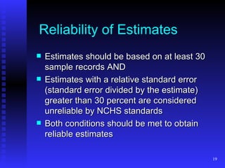 Reliability of Estimates Estimates should be based on at least 30 sample records AND Estimates with a relative standard error (standard error divided by the estimate) greater than 30 percent are considered unreliable by NCHS standards Both conditions should be met to obtain reliable estimates 