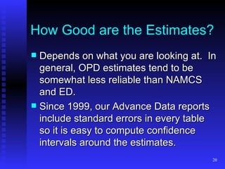 How Good are the Estimates? Depends on what you are looking at.  In general, OPD estimates tend to be somewhat less reliable than NAMCS and ED.  Since 1999, our Advance Data reports include standard errors in every table so it is easy to compute confidence intervals around the estimates. 