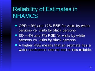 Reliability of Estimates in NHAMCS OPD = 9% and 12% RSE for visits by white persons vs. visits by black persons ED = 4% and 7% RSE for visits by white persons vs. visits by black persons A higher RSE means that an estimate has a wider confidence interval and is less reliable.  
