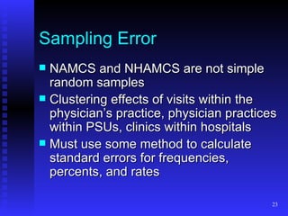 Sampling Error NAMCS and NHAMCS are not simple random samples Clustering effects of visits within the physician’s practice, physician practices within PSUs, clinics within hospitals Must use some method to calculate standard errors for frequencies, percents, and rates 