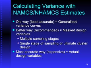 Calculating Variance with NAMCS/NHAMCS Estimates Old way (least accurate) = Generalized variance curves Better way (recommended) = Masked design variables Multiple sampling stages  Single stage of sampling or ultimate cluster design Most accurate way (expensive) = Actual design variables 