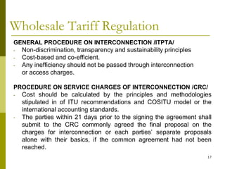 17
Wholesale Tariff Regulation
GENERAL PROCEDURE ON INTERCONNECTION /ITPTA/
- Non-discrimination, transparency and sustainability principles
- Cost-based and co-efficient.
- Any inefficiency should not be passed through interconnection
or access charges.
PROCEDURE ON SERVICE CHARGES OF INTERCONNECTION /CRC/
- Cost should be calculated by the principles and methodologies
stipulated in of ITU recommendations and COSITU model or the
international accounting standards.
- The parties within 21 days prior to the signing the agreement shall
submit to the CRC commonly agreed the final proposal on the
charges for interconnection or each parties’ separate proposals
alone with their basics, if the common agreement had not been
reached.
 
