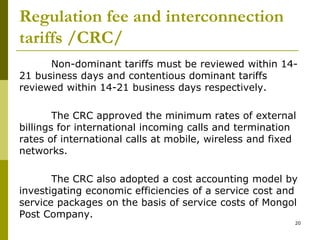 Regulation fee and interconnection
tariffs /CRC/
Non-dominant tariffs must be reviewed within 14-
21 business days and contentious dominant tariffs
reviewed within 14-21 business days respectively.
The CRC approved the minimum rates of external
billings for international incoming calls and termination
rates of international calls at mobile, wireless and fixed
networks.
The CRC also adopted a cost accounting model by
investigating economic efficiencies of a service cost and
service packages on the basis of service costs of Mongol
Post Company.
20
 
