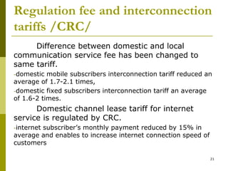 Regulation fee and interconnection
tariffs /CRC/
Difference between domestic and local
communication service fee has been changed to
same tariff.
-domestic mobile subscribers interconnection tariff reduced an
average of 1.7-2.1 times,
-domestic fixed subscribers interconnection tariff an average
of 1.6-2 times.
Domestic channel lease tariff for internet
service is regulated by CRC.
-internet subscriber’s monthly payment reduced by 15% in
average and enables to increase internet connection speed of
customers
21
 