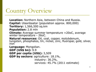 3
Country Overview
Location: Northern Asia, between China and Russia.
Capital: Ulaanbaatar (population approx. 800,000)
Terittory: 1,566,500 sq.km
Population: 2.8 mln
Climate: Average summer temperature +20oC, average
winter temperature - 26oC.
Natural resources: Oil, coal, copper, molybdenum,
tungsten, phosphates, tin, nickel, zinc, fluorspar, gold, silver,
iron
Language: Mongolian.
GDP (US$ bn): 9.9
GDP per capita (US$): 3,509
GDP by sectors: agriculture: 18.1%,
industry: 36.2%,
services: 45.7% (2011 estimate)
 
