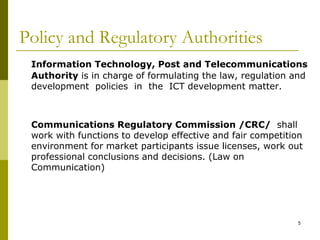 5
Policy and Regulatory Authorities
Information Technology, Post and Telecommunications
Authority is in charge of formulating the law, regulation and
development policies in the ICT development matter.
Communications Regulatory Commission /CRC/ shall
work with functions to develop effective and fair competition
environment for market participants issue licenses, work out
professional conclusions and decisions. (Law on
Communication)
 