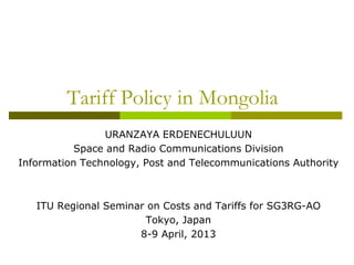 Tariff Policy in Mongolia
URANZAYA ERDENECHULUUN
Space and Radio Communications Division
Information Technology, Post and Telecommunications Authority
ITU Regional Seminar on Costs and Tariffs for SG3RG-AO
Tokyo, Japan
8-9 April, 2013
 