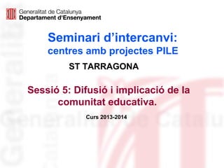 Seminari d’intercanvi:
centres amb projectes PILE
Sessió 5: Difusió i implicació de la
comunitat educativa.
Curs 2013-2014
ST TARRAGONA
 