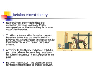 Reinforcement theory
   Reinforcement theory dominated the
    motivation literature until early 1960s,
    conceptualizes motivation entirely in terms of
    observable behavior.

   This theory assumes that behavior is caused
    by events external to the person and that
    behavior can be understood in terms of simple
    laws that apply to both human beings and
    animals.

   According to this theory, individuals exhibit a
    particular behavior because they have been
    reinforced (rewarded) for that behavior in the
    past.

   Behavior modification: The process of using
    reinforcement principles to change behavior.
 