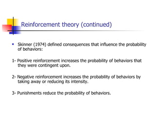 Reinforcement theory (continued)


   Skinner (1974) defined consequences that influence the probability
    of behaviors:

1- Positive reinforcement increases the probability of behaviors that
   they were contingent upon.

2- Negative reinforcement increases the probability of behaviors by
   taking away or reducing its intensity.

3- Punishments reduce the probability of behaviors.
 