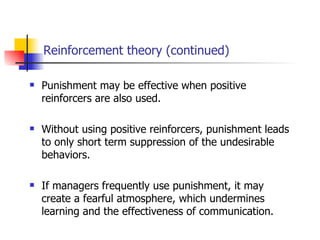 Reinforcement theory (continued)

   Punishment may be effective when positive
    reinforcers are also used.

   Without using positive reinforcers, punishment leads
    to only short term suppression of the undesirable
    behaviors.

   If managers frequently use punishment, it may
    create a fearful atmosphere, which undermines
    learning and the effectiveness of communication.
 
