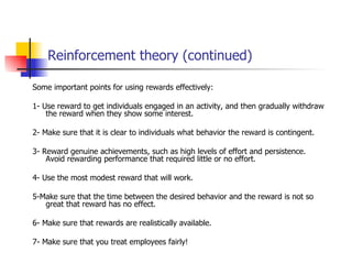 Reinforcement theory (continued)

Some important points for using rewards effectively:

1- Use reward to get individuals engaged in an activity, and then gradually withdraw
    the reward when they show some interest.

2- Make sure that it is clear to individuals what behavior the reward is contingent.

3- Reward genuine achievements, such as high levels of effort and persistence.
    Avoid rewarding performance that required little or no effort.

4- Use the most modest reward that will work.

5-Make sure that the time between the desired behavior and the reward is not so
   great that reward has no effect.

6- Make sure that rewards are realistically available.

7- Make sure that you treat employees fairly!
 
