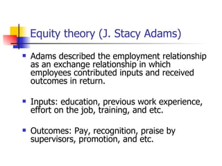 Equity theory (J. Stacy Adams)
   Adams described the employment relationship
    as an exchange relationship in which
    employees contributed inputs and received
    outcomes in return.

   Inputs: education, previous work experience,
    effort on the job, training, and etc.

   Outcomes: Pay, recognition, praise by
    supervisors, promotion, and etc.
 
