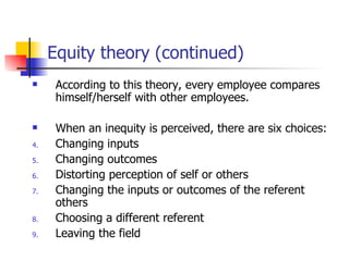 Equity theory (continued)
     According to this theory, every employee compares
      himself/herself with other employees.

     When an inequity is perceived, there are six choices:
4.    Changing inputs
5.    Changing outcomes
6.    Distorting perception of self or others
7.    Changing the inputs or outcomes of the referent
      others
8.    Choosing a different referent
9.    Leaving the field
 