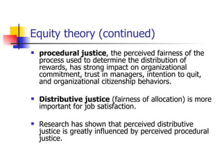 Equity theory (continued)
   procedural justice, the perceived fairness of the
    process used to determine the distribution of
    rewards, has strong impact on organizational
    commitment, trust in managers, intention to quit,
    and organizational citizenship behaviors.

   Distributive justice (fairness of allocation) is more
    important for job satisfaction.

   Research has shown that perceived distributive
    justice is greatly influenced by perceived procedural
    justice.
 