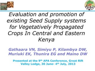 Presented at the 9th APA Conference, Great Rift
Valley Lodge, 30 June- 4th July, 2013
Evaluation and promotion of
existing Seed Supply systems
for Vegetatively Propagated
Crops In Central and Eastern
Kenya
Gathaara VN, Simiyu P, Kilambya DW,
Muriuki EK, Thunira EG and Maino DW
 