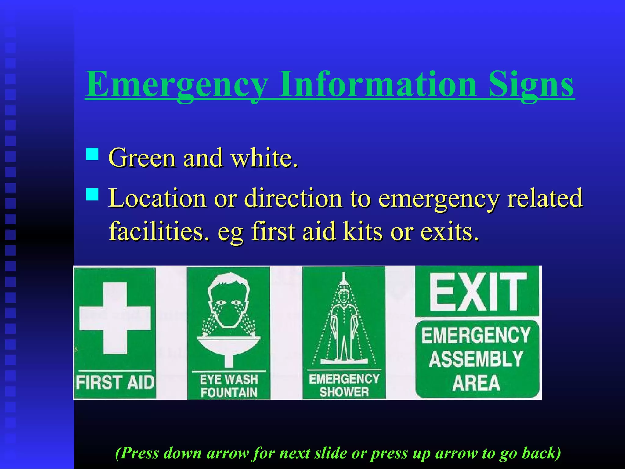 Emergency Information Signs
 Green and white.Green and white.
 Location or direction to emergency relatedLocation or direction to emergency related
facilities. eg first aid kits or exits.facilities. eg first aid kits or exits.
(Press down arrow for next slide or press up arrow to go back)
 