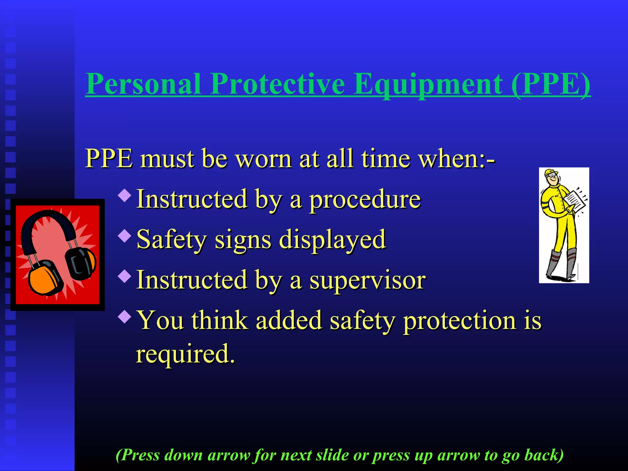 Personal Protective Equipment (PPE)
PPE must be worn at all time when:-PPE must be worn at all time when:-
 Instructed by a procedureInstructed by a procedure
 Safety signs displayedSafety signs displayed
 Instructed by a supervisorInstructed by a supervisor
 You think added safety protection isYou think added safety protection is
required.required.
(Press down arrow for next slide or press up arrow to go back)
 