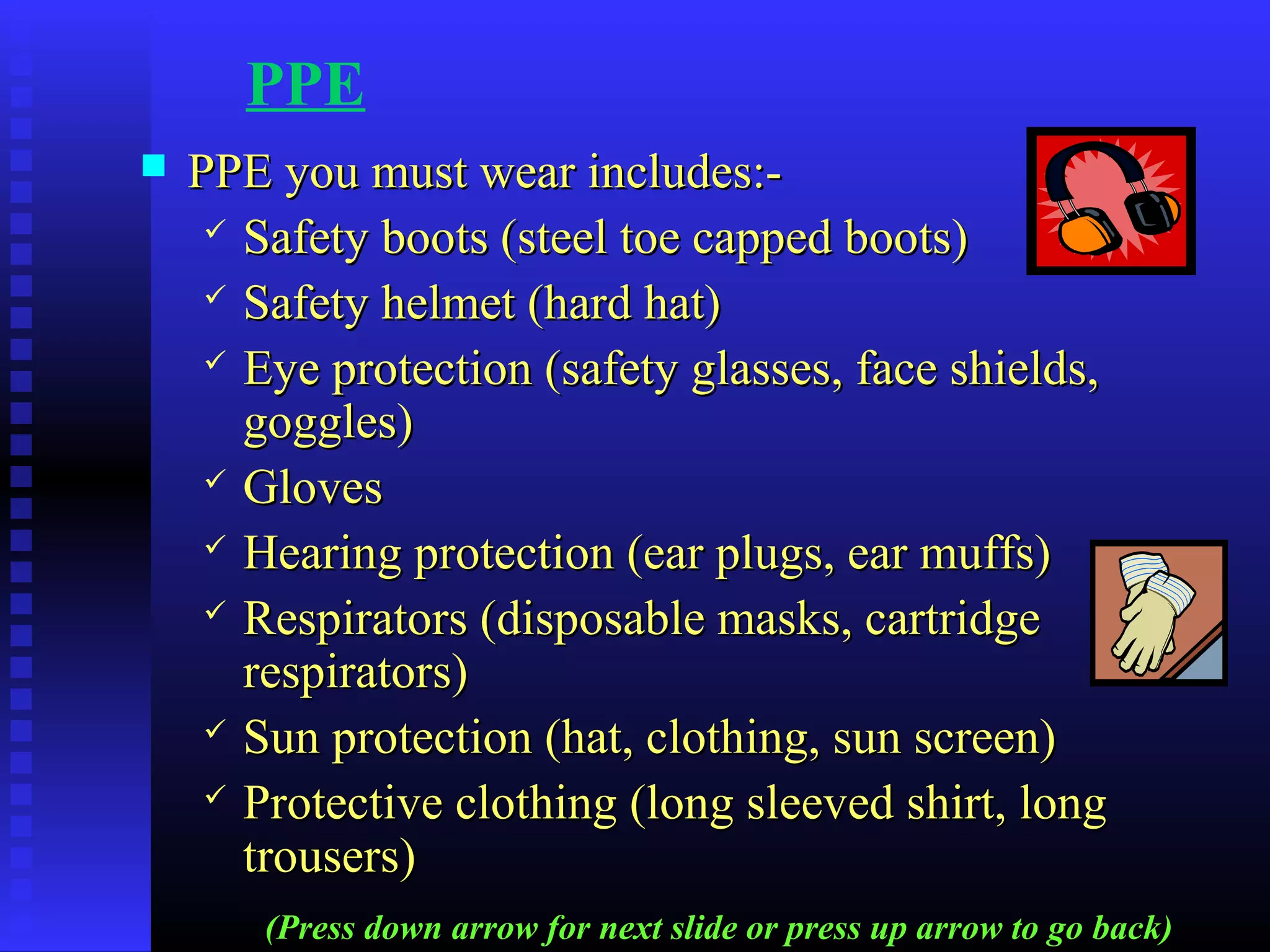 PPE
 PPE you must wear includes:-PPE you must wear includes:-
 Safety boots (steel toe capped boots)Safety boots (steel toe capped boots)
 Safety helmet (hard hat)Safety helmet (hard hat)
 Eye protection (safety glasses, face shields,Eye protection (safety glasses, face shields,
goggles)goggles)
 GlovesGloves
 Hearing protection (ear plugs, ear muffs)Hearing protection (ear plugs, ear muffs)
 Respirators (disposable masks, cartridgeRespirators (disposable masks, cartridge
respirators)respirators)
 Sun protection (hat, clothing, sun screen)Sun protection (hat, clothing, sun screen)
 Protective clothing (long sleeved shirt, longProtective clothing (long sleeved shirt, long
trousers)trousers)
(Press down arrow for next slide or press up arrow to go back)
 