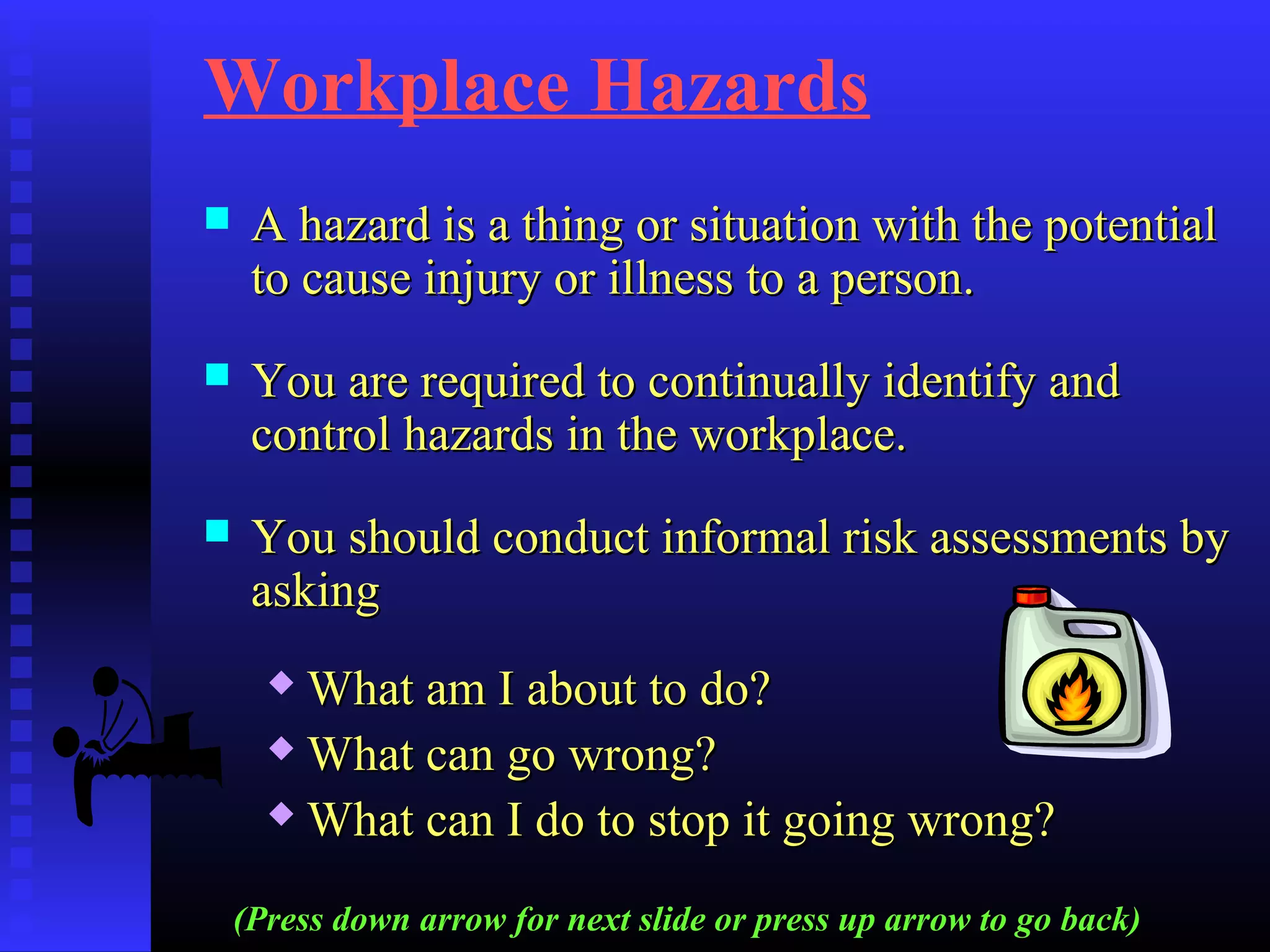 Workplace Hazards
 A hazard is a thing or situation with the potentialA hazard is a thing or situation with the potential
to cause injury or illness to a person.to cause injury or illness to a person.
 You are required to continually identify andYou are required to continually identify and
control hazards in the workplace.control hazards in the workplace.
 You should conduct informal risk assessments byYou should conduct informal risk assessments by
askingasking
 What am I about to do?What am I about to do?
 What can go wrong?What can go wrong?
 What can I do to stop it going wrong?What can I do to stop it going wrong?
(Press down arrow for next slide or press up arrow to go back)
 