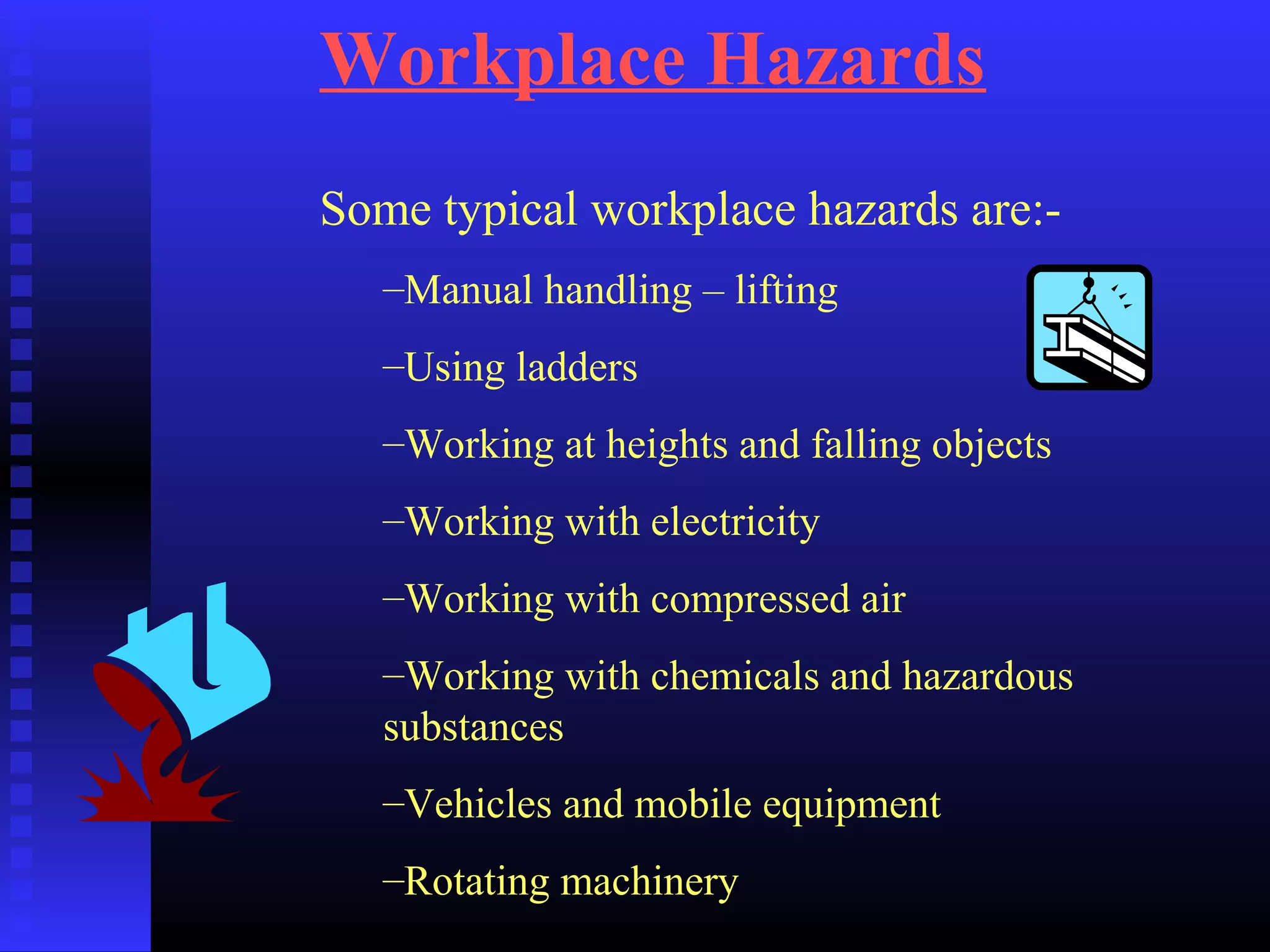 Workplace Hazards
Some typical workplace hazards are:-
–Manual handling – lifting
–Using ladders
–Working at heights and falling objects
–Working with electricity
–Working with compressed air
–Working with chemicals and hazardous
substances
–Vehicles and mobile equipment
–Rotating machinery
 