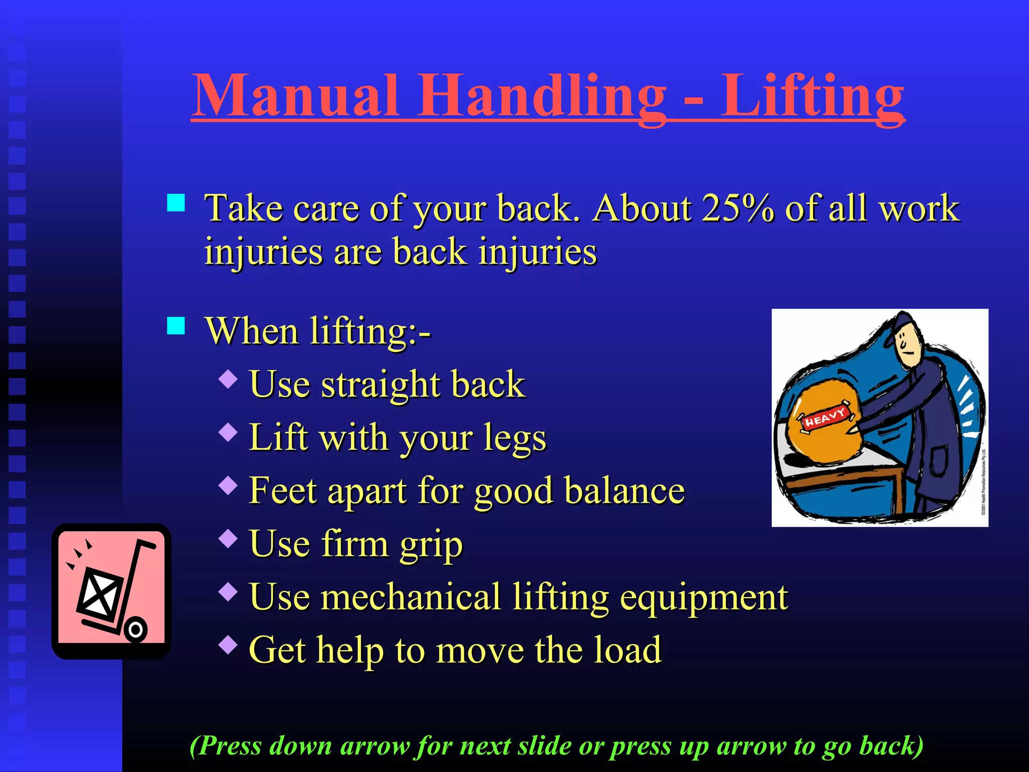 Manual Handling - Lifting
 Take care of your back. About 25% of all workTake care of your back. About 25% of all work
injuries are back injuriesinjuries are back injuries
 When lifting:-When lifting:-
 Use straight backUse straight back
 Lift with your legsLift with your legs
 Feet apart for good balanceFeet apart for good balance
 Use firm gripUse firm grip
 Use mechanical lifting equipmentUse mechanical lifting equipment
 Get help to move the loadGet help to move the load
(Press down arrow for next slide or press up arrow to go back)
 