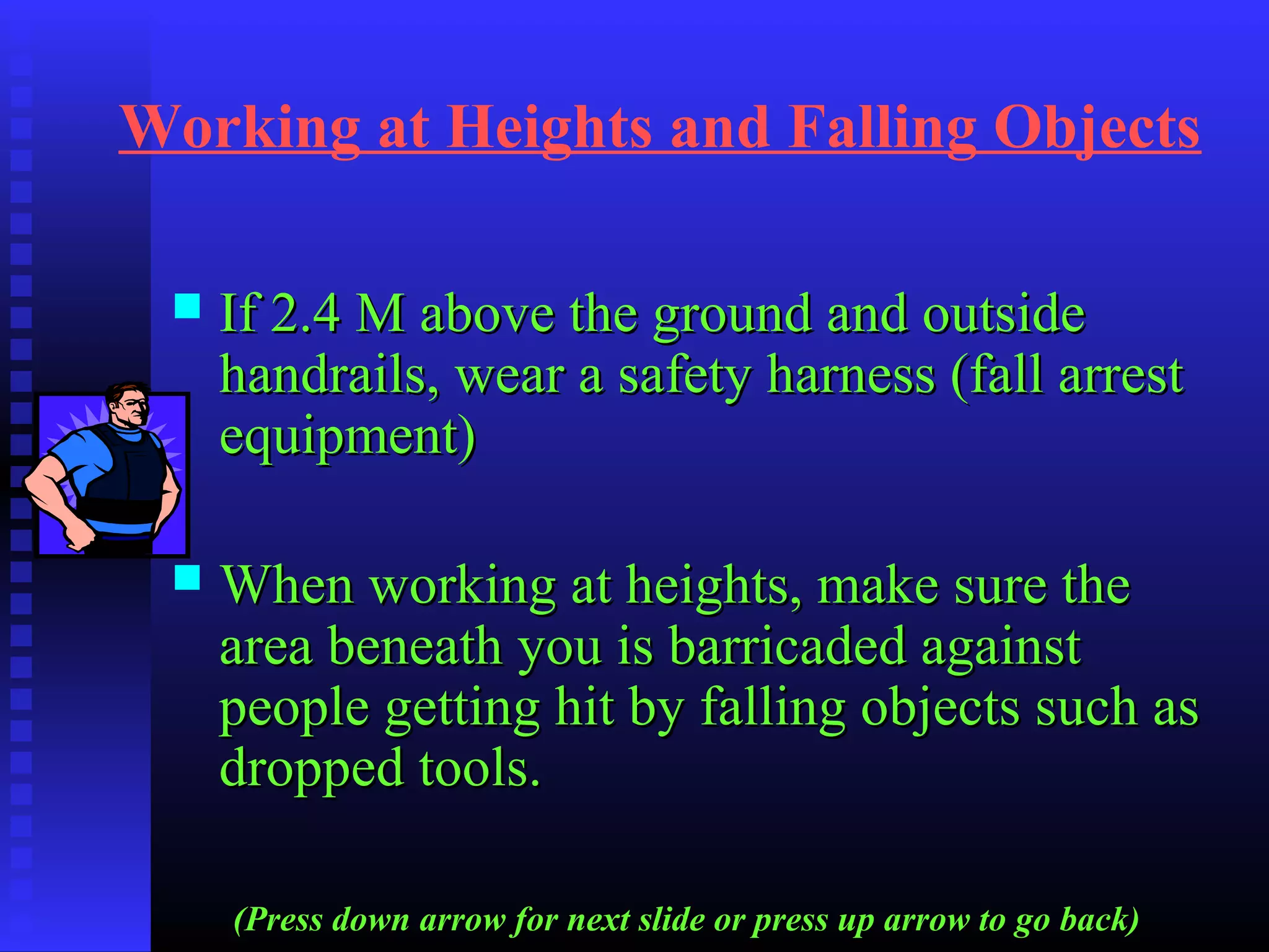 Working at Heights and Falling Objects
 If 2.4 M above the ground and outsideIf 2.4 M above the ground and outside
handrails, wear a safety harness (fall arresthandrails, wear a safety harness (fall arrest
equipment)equipment)
 When working at heights, make sure theWhen working at heights, make sure the
area beneath you is barricaded againstarea beneath you is barricaded against
people getting hit by falling objects such aspeople getting hit by falling objects such as
dropped tools.dropped tools.
(Press down arrow for next slide or press up arrow to go back)
 