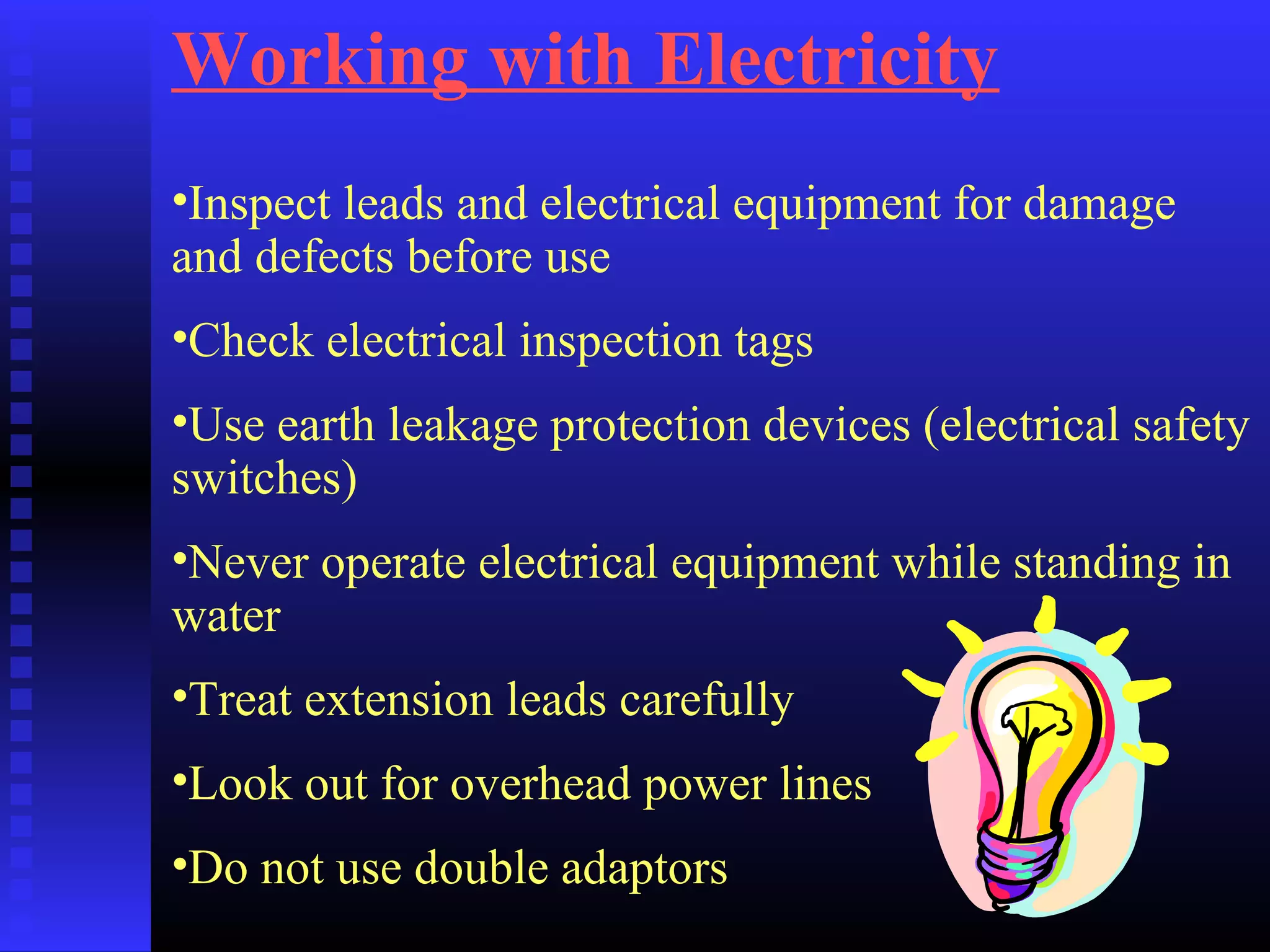 Working with Electricity
•Inspect leads and electrical equipment for damage
and defects before use
•Check electrical inspection tags
•Use earth leakage protection devices (electrical safety
switches)
•Never operate electrical equipment while standing in
water
•Treat extension leads carefully
•Look out for overhead power lines
•Do not use double adaptors
 