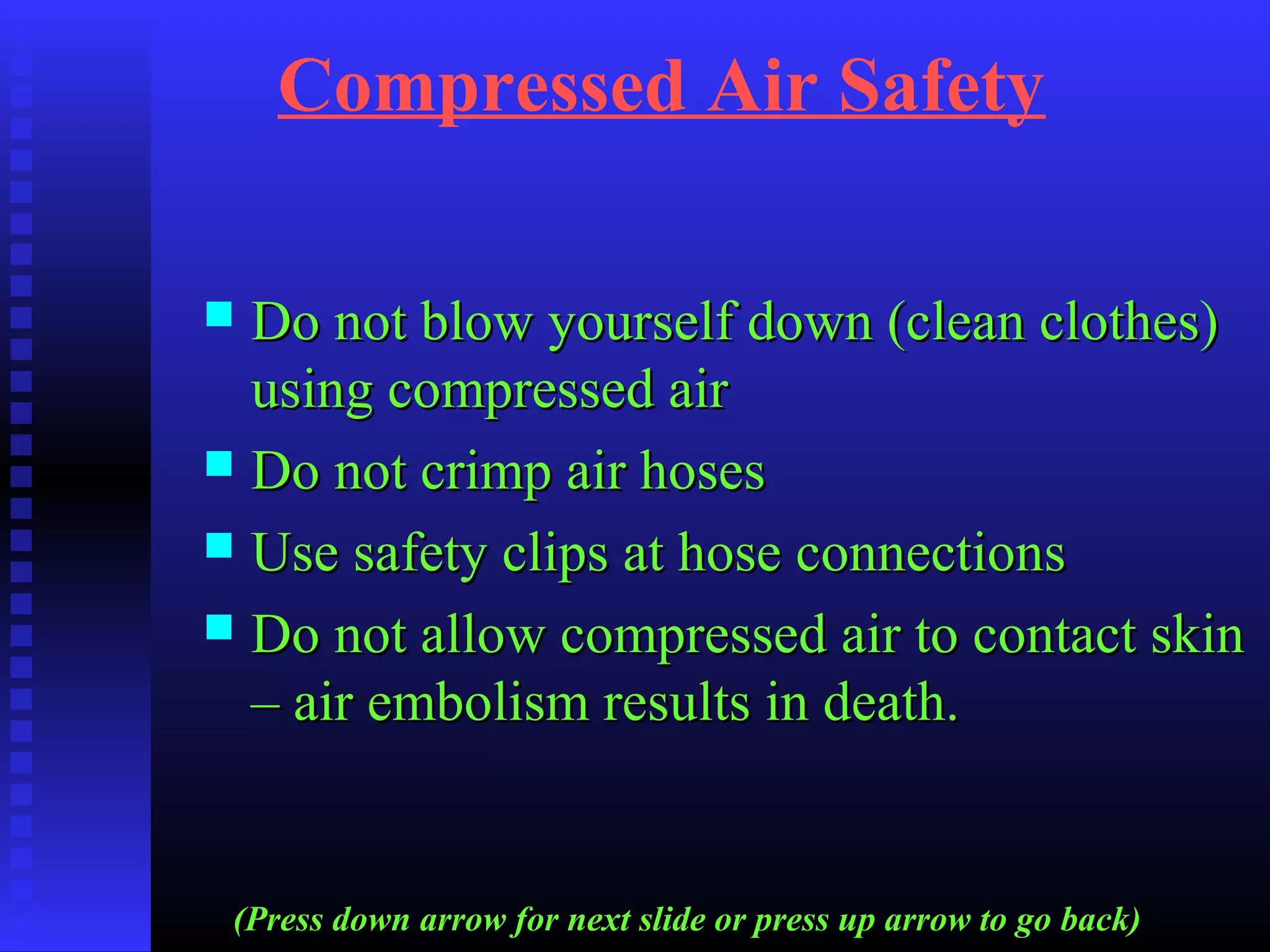 Compressed Air Safety
 Do not blow yourself down (clean clothes)Do not blow yourself down (clean clothes)
using compressed airusing compressed air
 Do not crimp air hosesDo not crimp air hoses
 Use safety clips at hose connectionsUse safety clips at hose connections
 Do not allow compressed air to contact skinDo not allow compressed air to contact skin
– air embolism results in death.– air embolism results in death.
(Press down arrow for next slide or press up arrow to go back)
 
