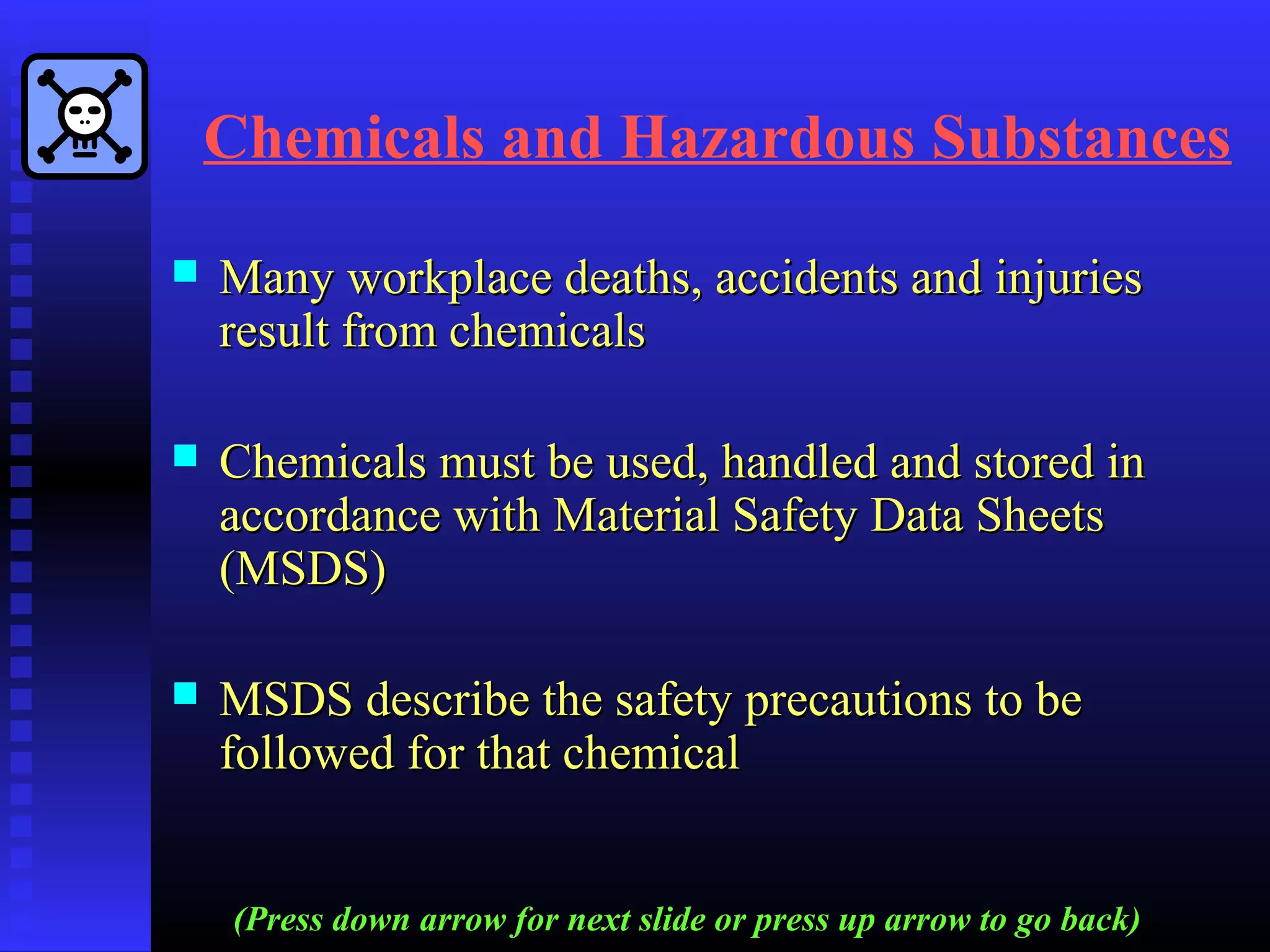 Chemicals and Hazardous Substances
 Many workplace deaths, accidents and injuriesMany workplace deaths, accidents and injuries
result from chemicalsresult from chemicals
 Chemicals must be used, handled and stored inChemicals must be used, handled and stored in
accordance with Material Safety Data Sheetsaccordance with Material Safety Data Sheets
(MSDS)(MSDS)
 MSDS describe the safety precautions to beMSDS describe the safety precautions to be
followed for that chemicalfollowed for that chemical
(Press down arrow for next slide or press up arrow to go back)
 