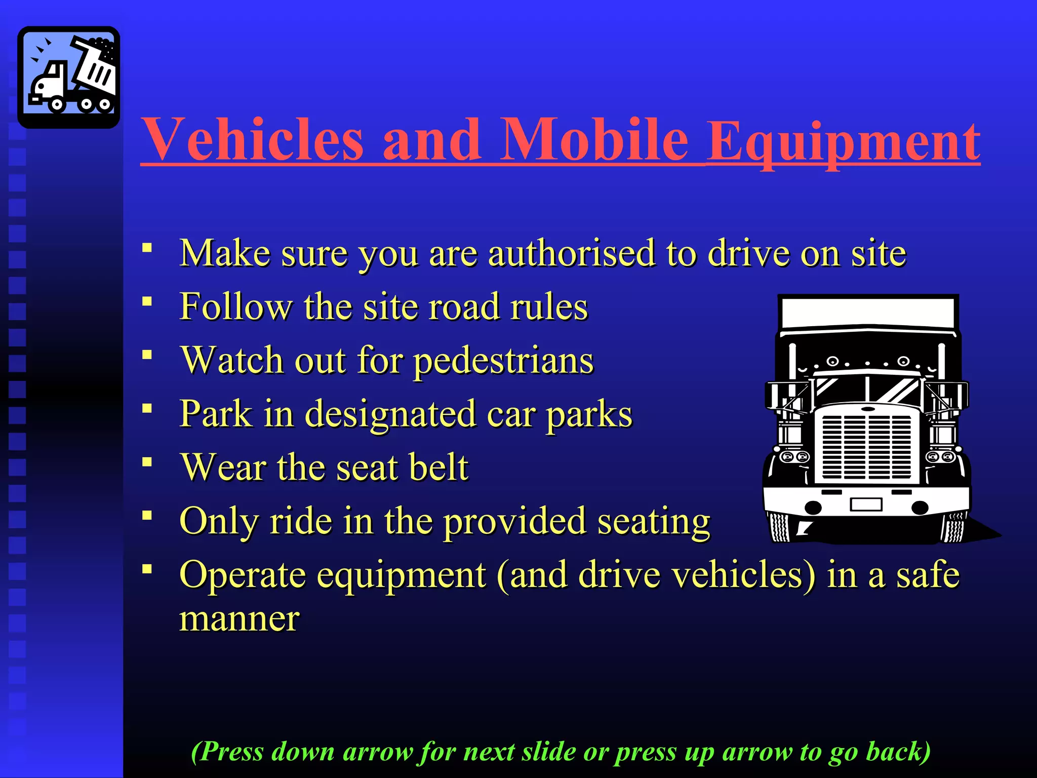 Vehicles and Mobile Equipment
 Make sure you are authorised to drive on siteMake sure you are authorised to drive on site
 Follow the site road rulesFollow the site road rules
 Watch out for pedestriansWatch out for pedestrians
 Park in designated car parksPark in designated car parks
 Wear the seat beltWear the seat belt
 Only ride in the provided seatingOnly ride in the provided seating
 Operate equipment (and drive vehicles) in a safeOperate equipment (and drive vehicles) in a safe
mannermanner
(Press down arrow for next slide or press up arrow to go back)
 