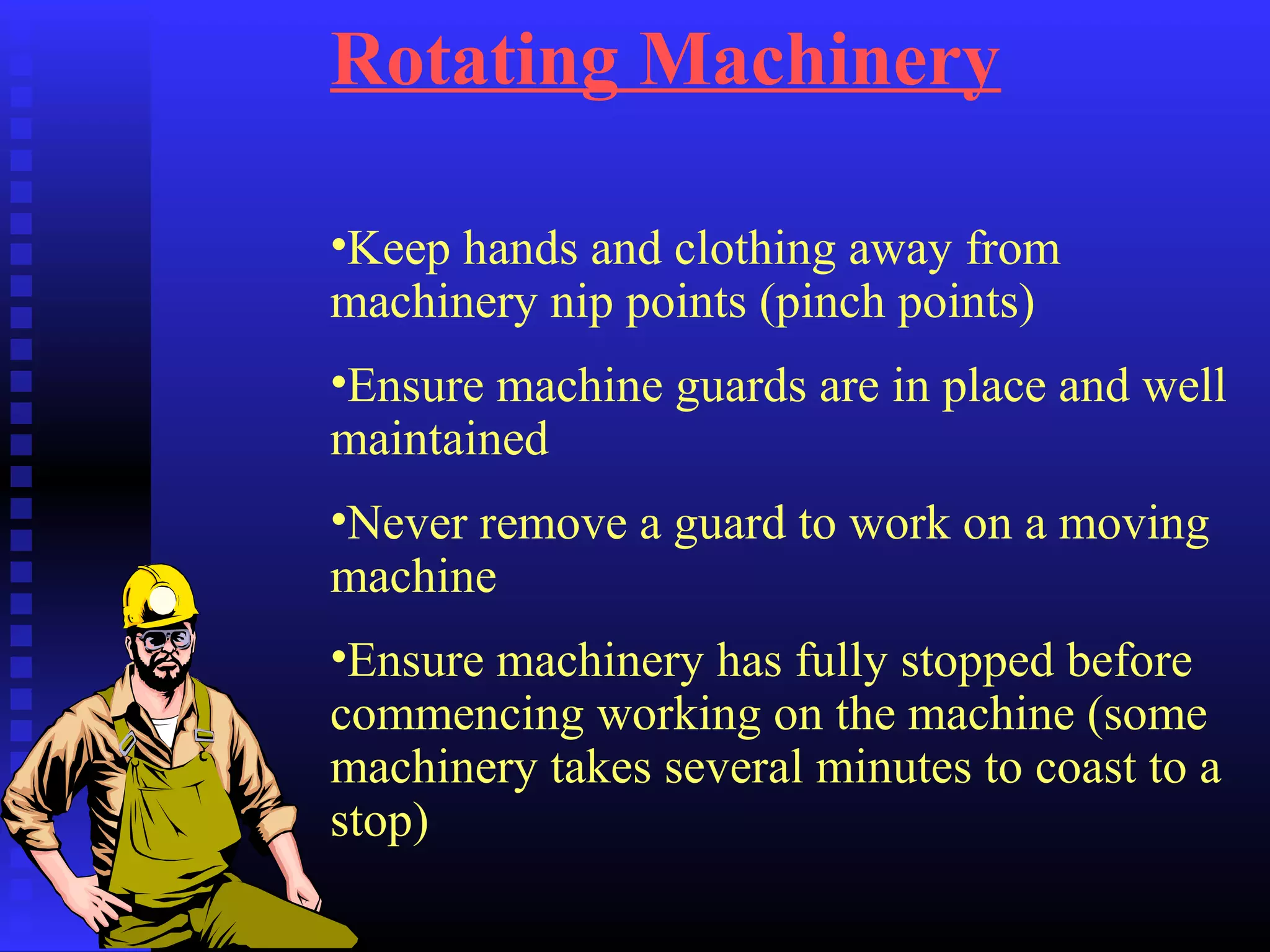 Rotating Machinery
•Keep hands and clothing away from
machinery nip points (pinch points)
•Ensure machine guards are in place and well
maintained
•Never remove a guard to work on a moving
machine
•Ensure machinery has fully stopped before
commencing working on the machine (some
machinery takes several minutes to coast to a
stop)
 