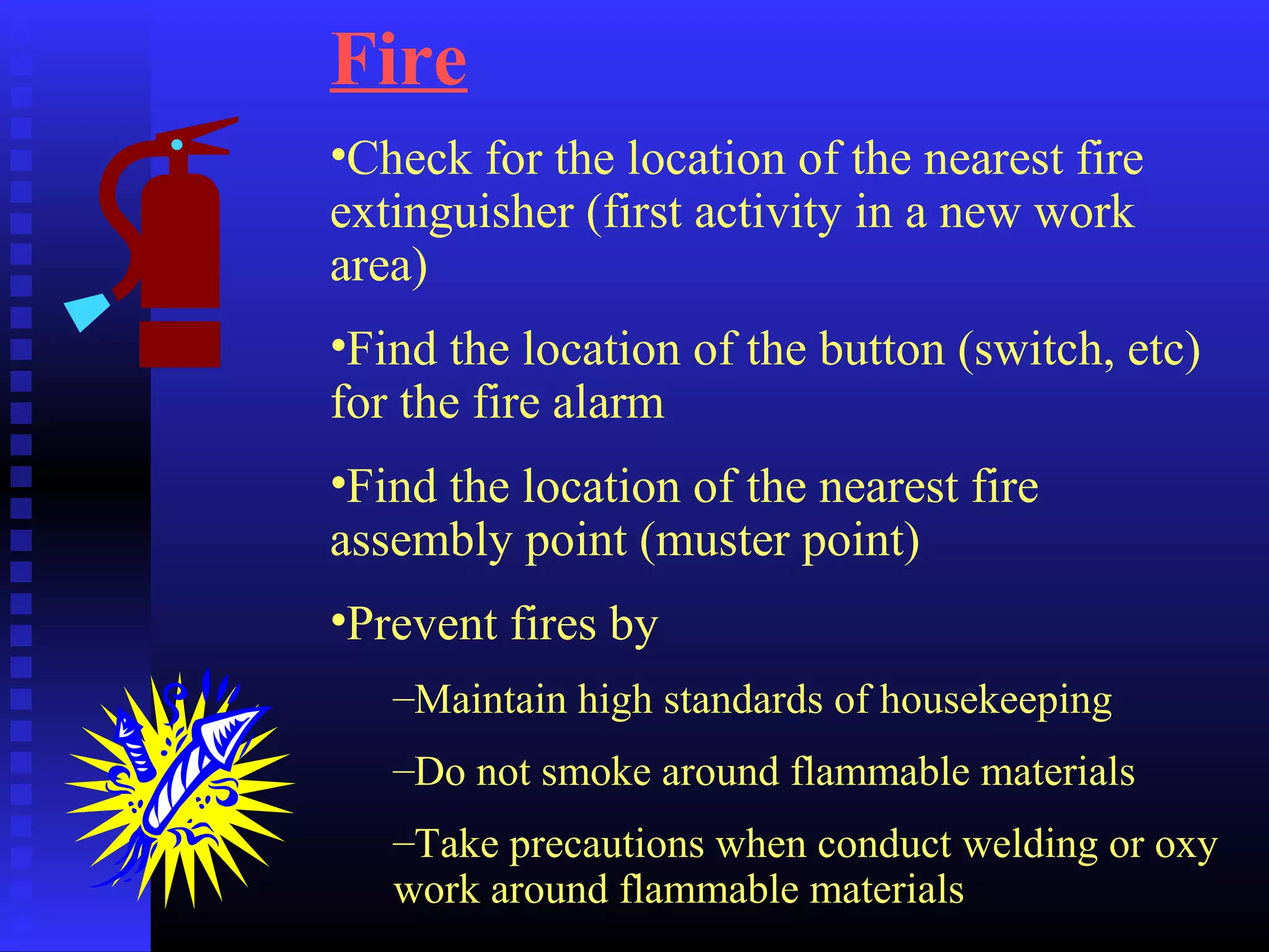 Fire
•Check for the location of the nearest fire
extinguisher (first activity in a new work
area)
•Find the location of the button (switch, etc)
for the fire alarm
•Find the location of the nearest fire
assembly point (muster point)
•Prevent fires by
–Maintain high standards of housekeeping
–Do not smoke around flammable materials
–Take precautions when conduct welding or oxy
work around flammable materials
 