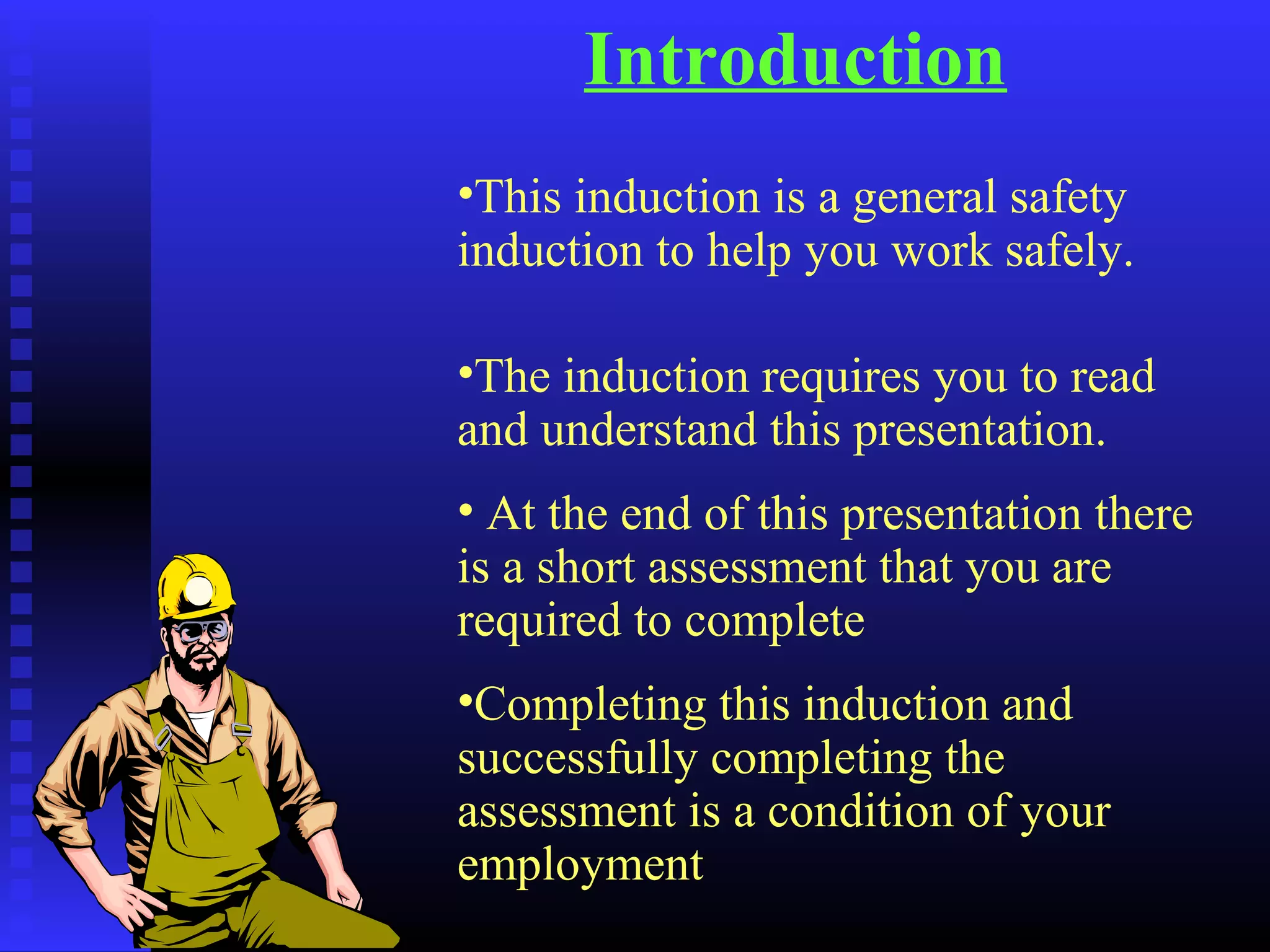 Introduction
•This induction is a general safety
induction to help you work safely.
•The induction requires you to read
and understand this presentation.
• At the end of this presentation there
is a short assessment that you are
required to complete
•Completing this induction and
successfully completing the
assessment is a condition of your
employment
 