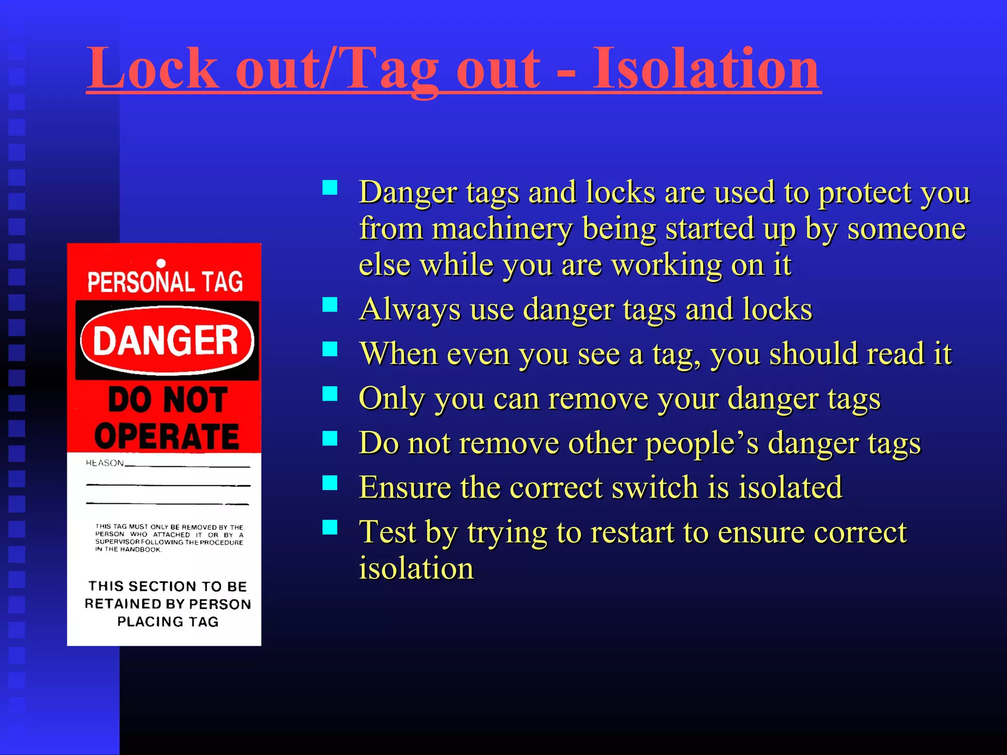 Lock out/Tag out - Isolation
 Danger tags and locks are used to protect youDanger tags and locks are used to protect you
from machinery being started up by someonefrom machinery being started up by someone
else while you are working on itelse while you are working on it
 Always use danger tags and locksAlways use danger tags and locks
 When even you see a tag, you should read itWhen even you see a tag, you should read it
 Only you can remove your danger tagsOnly you can remove your danger tags
 Do not remove other people’s danger tagsDo not remove other people’s danger tags
 Ensure the correct switch is isolatedEnsure the correct switch is isolated
 Test by trying to restart to ensure correctTest by trying to restart to ensure correct
isolationisolation
 