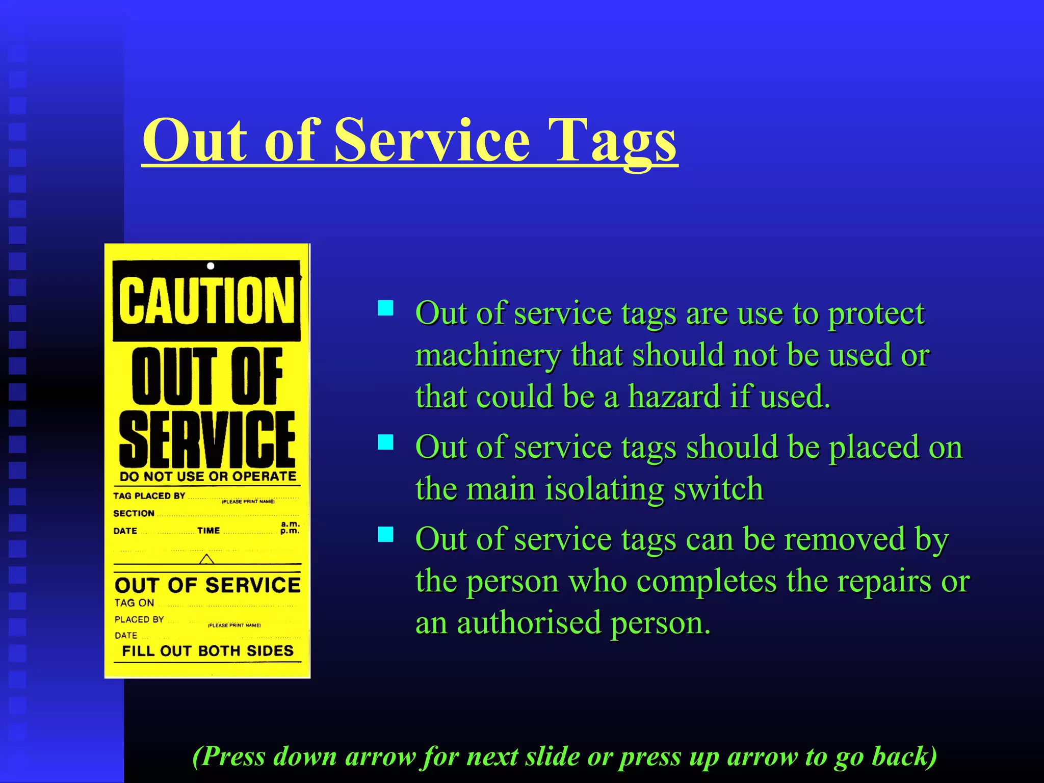 Out of Service Tags
 Out of service tags are use to protectOut of service tags are use to protect
machinery that should not be used ormachinery that should not be used or
that could be a hazard if used.that could be a hazard if used.
 Out of service tags should be placed onOut of service tags should be placed on
the main isolating switchthe main isolating switch
 Out of service tags can be removed byOut of service tags can be removed by
the person who completes the repairs orthe person who completes the repairs or
an authorised person.an authorised person.
(Press down arrow for next slide or press up arrow to go back)
 