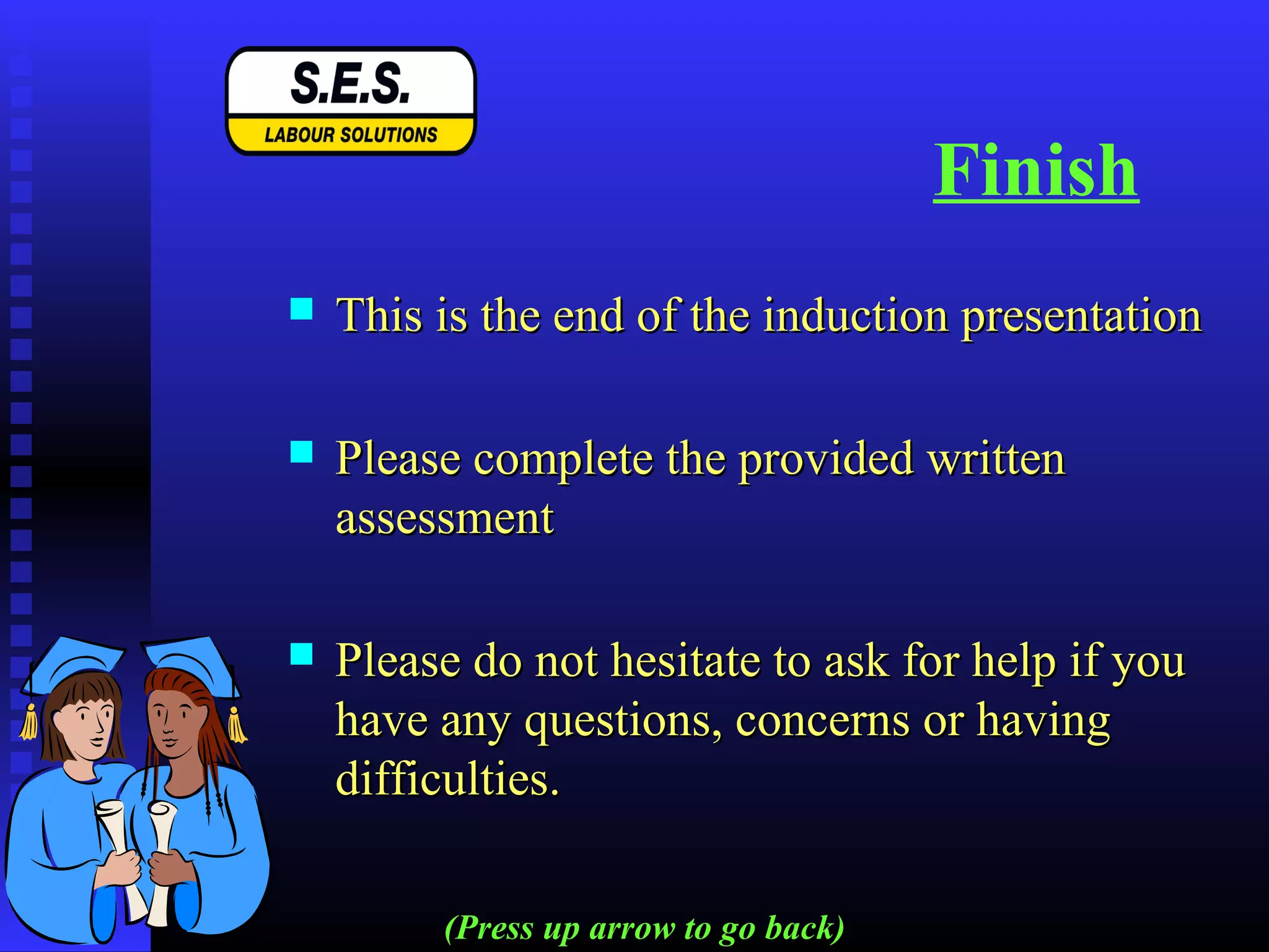Finish
 This is the end of the induction presentationThis is the end of the induction presentation
 Please complete the provided writtenPlease complete the provided written
assessmentassessment
 Please do not hesitate to ask for help if youPlease do not hesitate to ask for help if you
have any questions, concerns or havinghave any questions, concerns or having
difficulties.difficulties.
(Press up arrow to go back)
 