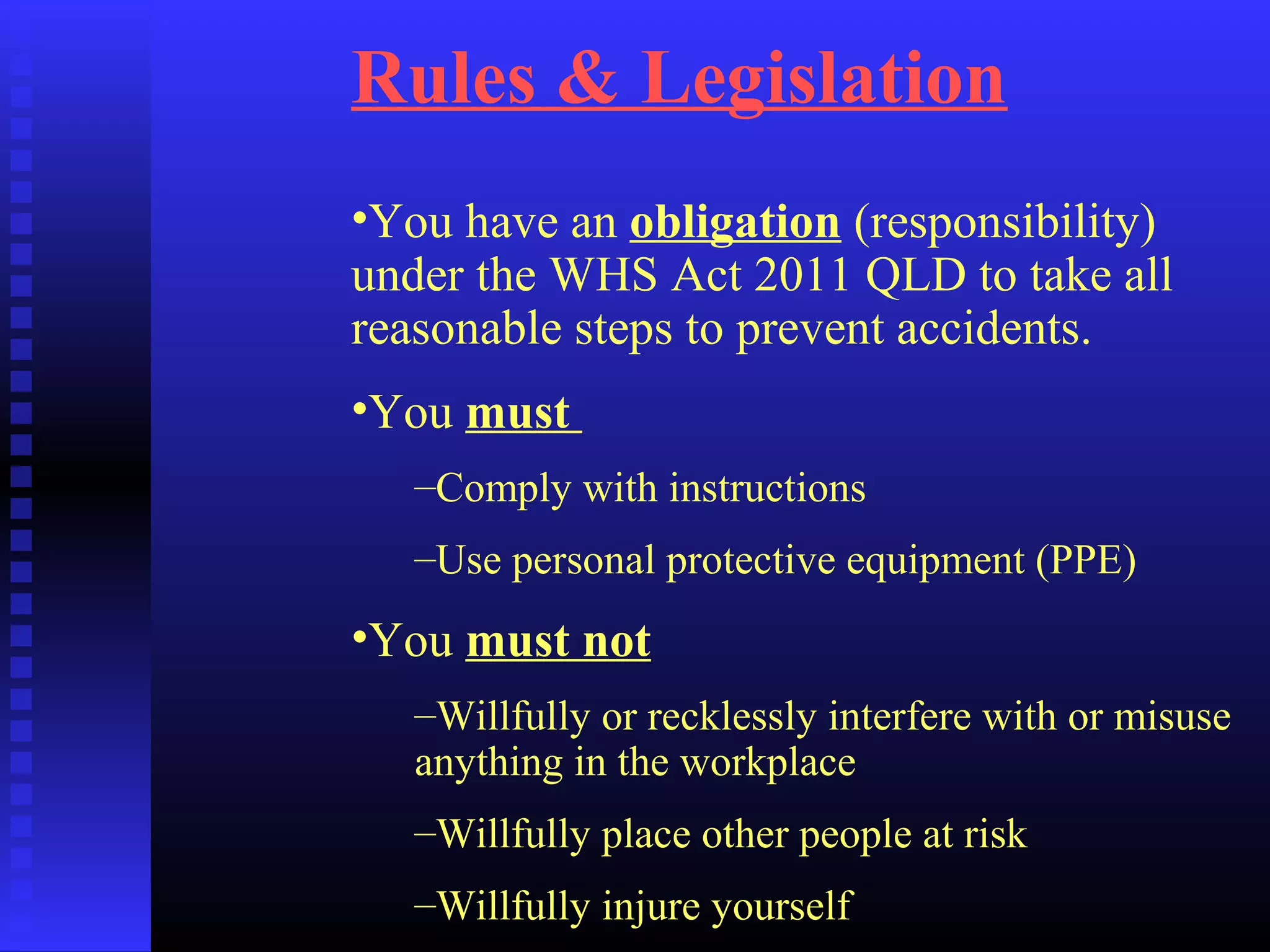 Rules & Legislation
•You have an obligation (responsibility)
under the WHS Act 2011 QLD to take all
reasonable steps to prevent accidents.
•You must
–Comply with instructions
–Use personal protective equipment (PPE)
•You must not
–Willfully or recklessly interfere with or misuse
anything in the workplace
–Willfully place other people at risk
–Willfully injure yourself
 