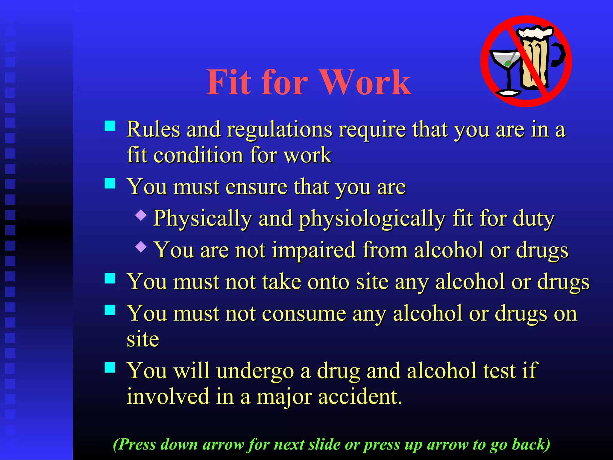 Fit for Work
 Rules and regulations require that you are in aRules and regulations require that you are in a
fit condition for workfit condition for work
 You must ensure that you areYou must ensure that you are
 Physically and physiologically fit for dutyPhysically and physiologically fit for duty
 You are not impaired from alcohol or drugsYou are not impaired from alcohol or drugs
 You must not take onto site any alcohol or drugsYou must not take onto site any alcohol or drugs
 You must not consume any alcohol or drugs onYou must not consume any alcohol or drugs on
sitesite
 You will undergo a drug and alcohol test ifYou will undergo a drug and alcohol test if
involved in a major accident.involved in a major accident.
(Press down arrow for next slide or press up arrow to go back)
 