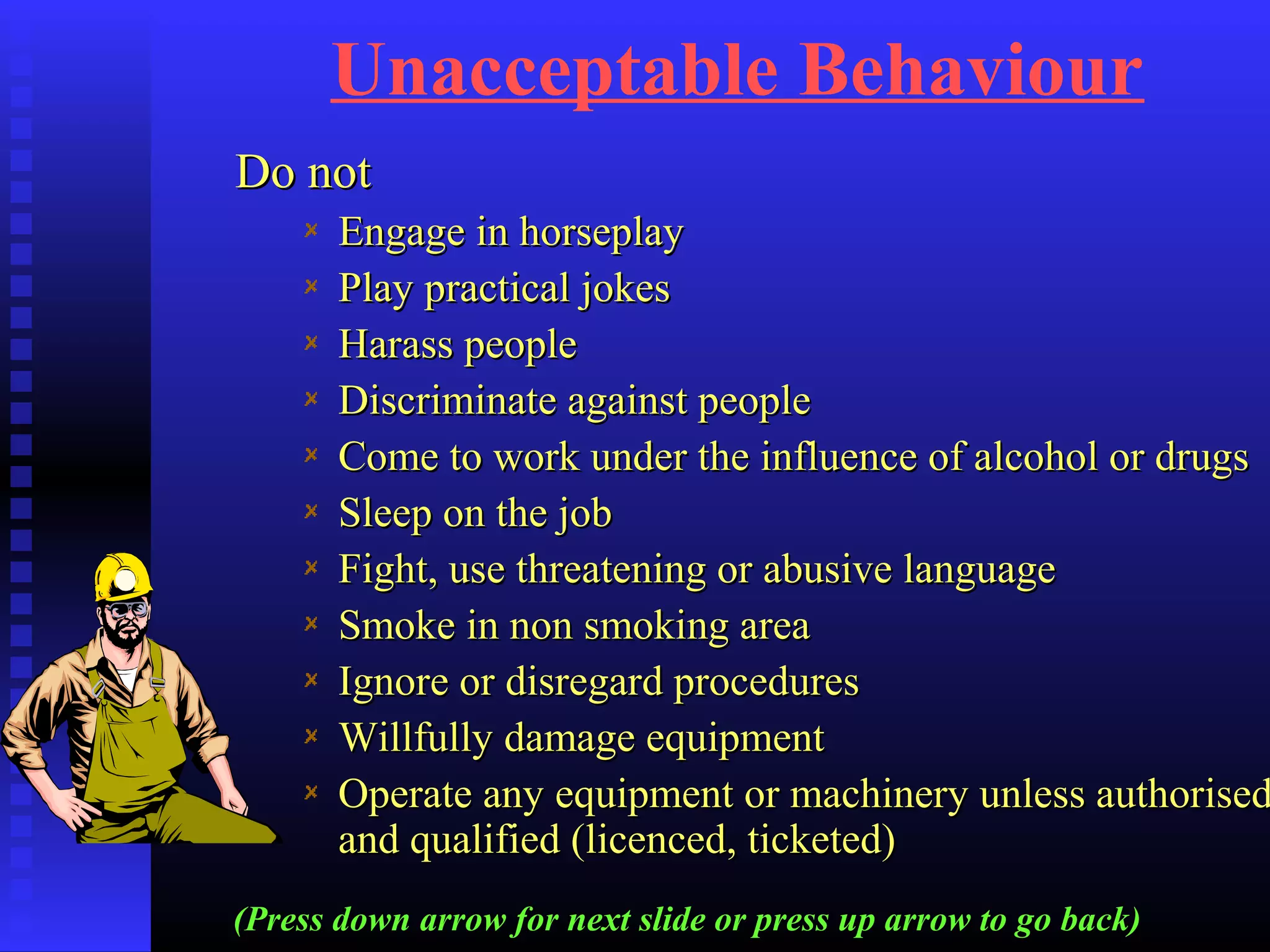 Unacceptable Behaviour
Do notDo not
Engage in horseplayEngage in horseplay
Play practical jokesPlay practical jokes
Harass peopleHarass people
Discriminate against peopleDiscriminate against people
Come to work under the influence of alcohol or drugsCome to work under the influence of alcohol or drugs
Sleep on the jobSleep on the job
Fight, use threatening or abusive languageFight, use threatening or abusive language
Smoke in non smoking areaSmoke in non smoking area
Ignore or disregard proceduresIgnore or disregard procedures
Willfully damage equipmentWillfully damage equipment
Operate any equipment or machinery unless authorisedOperate any equipment or machinery unless authorised
and qualified (licenced, ticketed)and qualified (licenced, ticketed)
(Press down arrow for next slide or press up arrow to go back)
 
