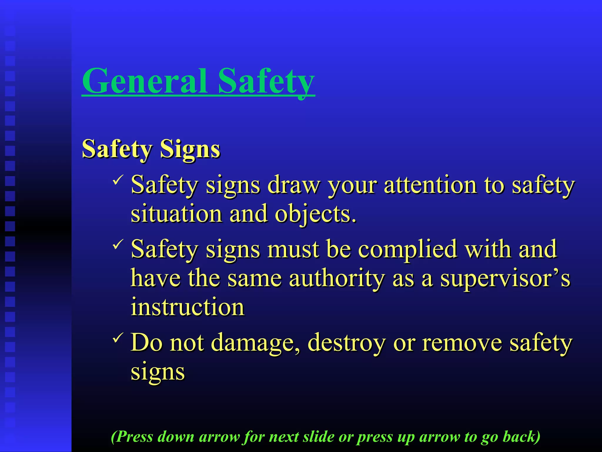 General Safety
Safety SignsSafety Signs
 Safety signs draw your attention to safetySafety signs draw your attention to safety
situation and objects.situation and objects.
 Safety signs must be complied with andSafety signs must be complied with and
have the same authority as a supervisor’shave the same authority as a supervisor’s
instructioninstruction
 Do not damage, destroy or remove safetyDo not damage, destroy or remove safety
signssigns
(Press down arrow for next slide or press up arrow to go back)
 