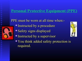 Personal Protective Equipment (PPE)
PPE must be worn at all time when:-PPE must be worn at all time when:-
 Instructed by a procedureInstructed by a procedure
 Safety signs displayedSafety signs displayed
 Instructed by a supervisorInstructed by a supervisor
 You think added safety protection isYou think added safety protection is
required.required.
 