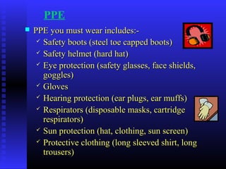 PPE
 PPE you must wear includes:-PPE you must wear includes:-
 Safety boots (steel toe capped boots)Safety boots (steel toe capped boots)
 Safety helmet (hard hat)Safety helmet (hard hat)
 Eye protection (safety glasses, face shields,Eye protection (safety glasses, face shields,
goggles)goggles)
 GlovesGloves
 Hearing protection (ear plugs, ear muffs)Hearing protection (ear plugs, ear muffs)
 Respirators (disposable masks, cartridgeRespirators (disposable masks, cartridge
respirators)respirators)
 Sun protection (hat, clothing, sun screen)Sun protection (hat, clothing, sun screen)
 Protective clothing (long sleeved shirt, longProtective clothing (long sleeved shirt, long
trousers)trousers)
 